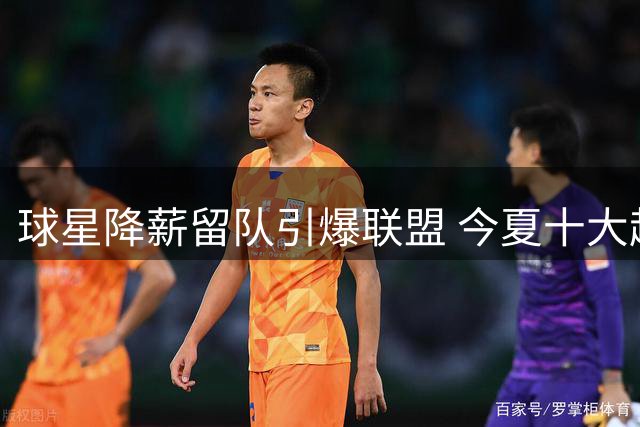 球星降薪留队引爆联盟 今夏十大超值签约全解析