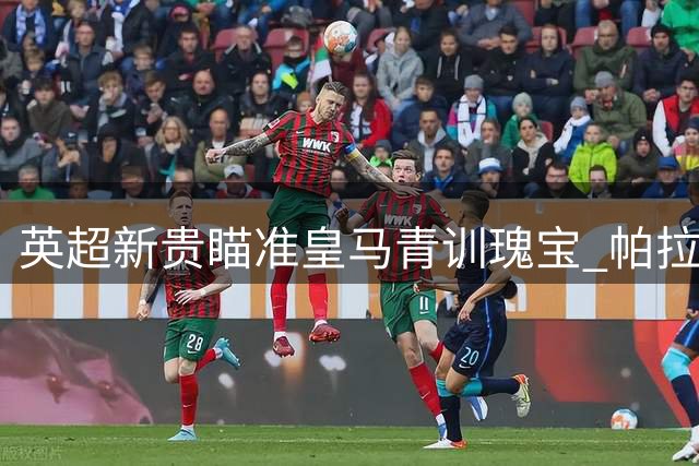 英超新贵瞄准皇马青训瑰宝 帕拉西奥斯或登陆克拉文农场